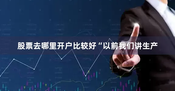股票去哪里开户比较好　　“以前我们讲生产