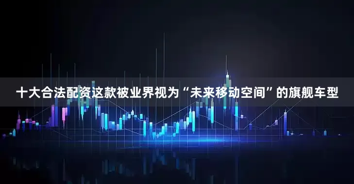 十大合法配资这款被业界视为“未来移动空间”的旗舰车型
