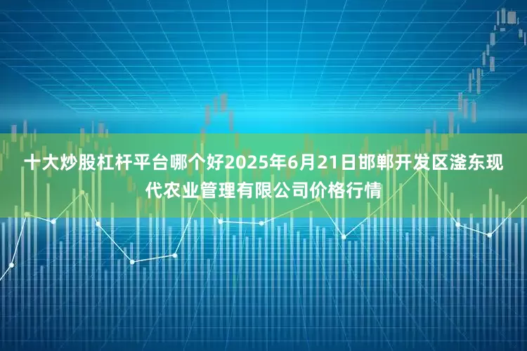 十大炒股杠杆平台哪个好2025年6月21日邯郸开发区滏东现代农业管理有限公司价格行情