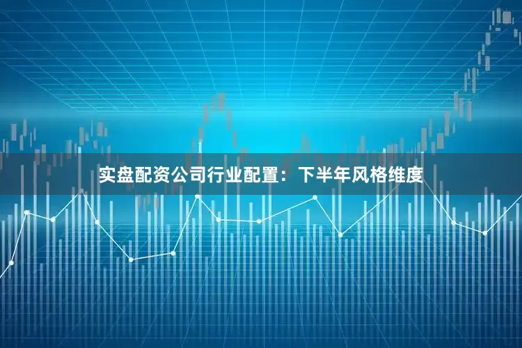 实盘配资公司行业配置：下半年风格维度