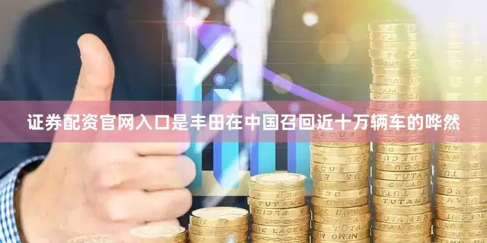 证券配资官网入口是丰田在中国召回近十万辆车的哗然
