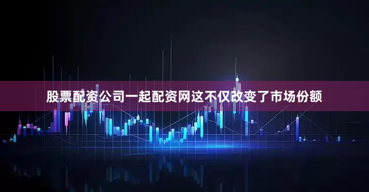 股票配资公司一起配资网这不仅改变了市场份额