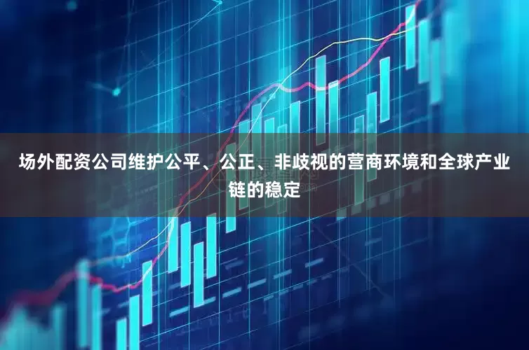 场外配资公司维护公平、公正、非歧视的营商环境和全球产业链的稳定