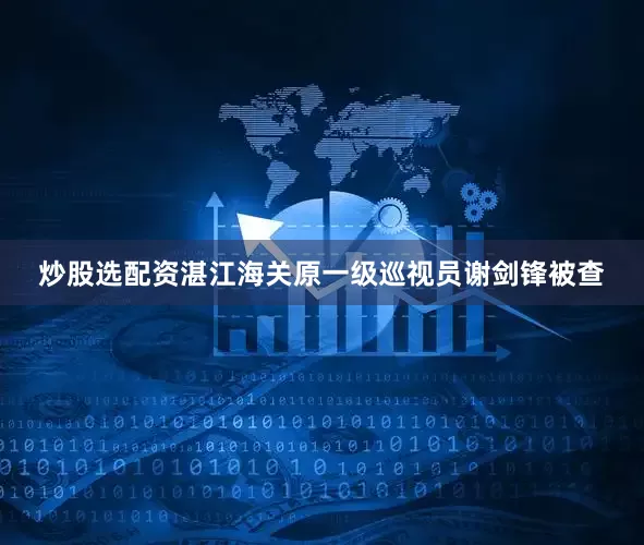 炒股选配资湛江海关原一级巡视员谢剑锋被查