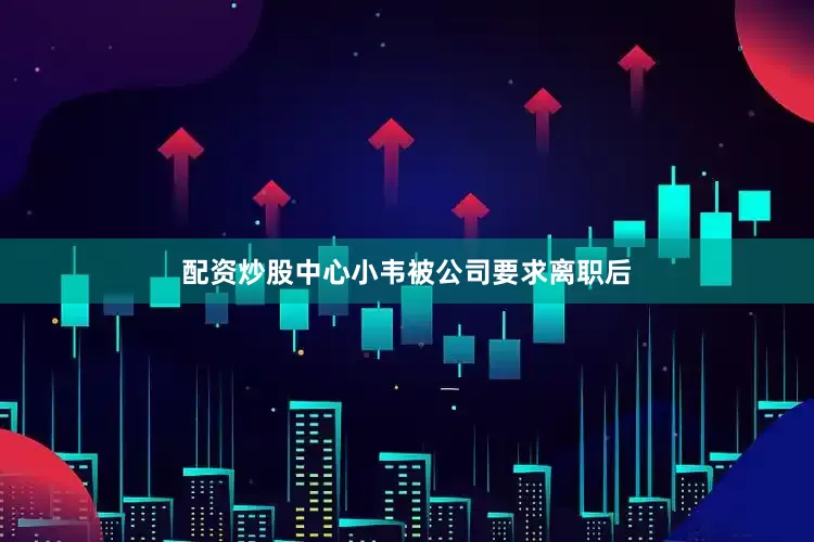配资炒股中心小韦被公司要求离职后