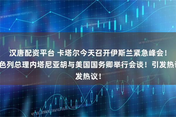 汉唐配资平台 卡塔尔今天召开伊斯兰紧急峰会！以色列总理内塔尼亚胡与美国国务卿举行会谈！引发热议！