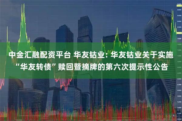 中金汇融配资平台 华友钴业: 华友钴业关于实施“华友转债”赎回暨摘牌的第六次提示性公告