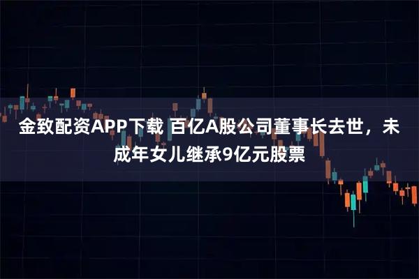金致配资APP下载 百亿A股公司董事长去世,未成年女儿继承9亿元股票