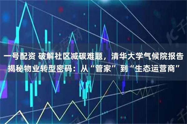 一号配资 破解社区减碳难题，清华大学气候院报告揭秘物业转型密码：从“管家” 到“生态运营商”