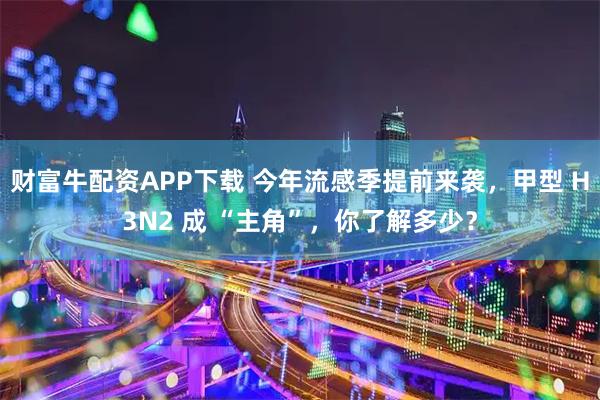 财富牛配资APP下载 今年流感季提前来袭,甲型 H3N2 成 “主角”,你了解多少?