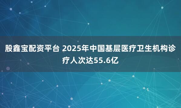 股鑫宝配资平台 2025年中国基层医疗卫生机构诊疗人次达55.6亿