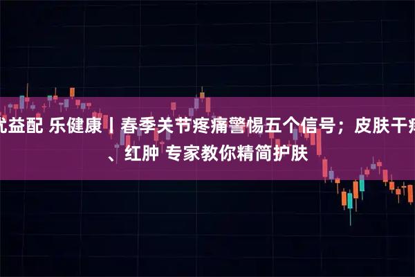 优益配 乐健康丨春季关节疼痛警惕五个信号；皮肤干痒、红肿 专家教你精简护肤