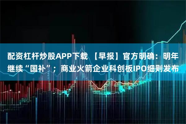 配资杠杆炒股APP下载 【早报】官方明确：明年继续“国补”；商业火箭企业科创板IPO细则发布