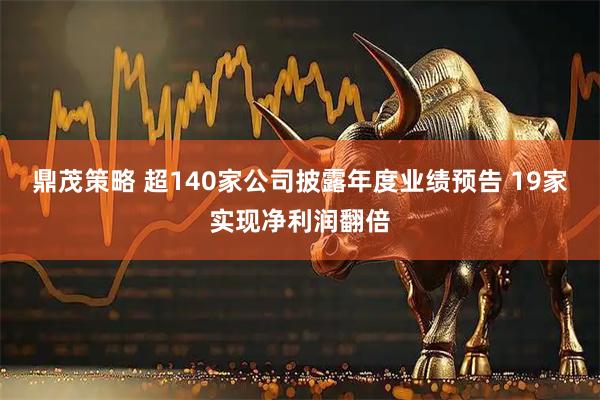 鼎茂策略 超140家公司披露年度业绩预告 19家实现净利润翻倍