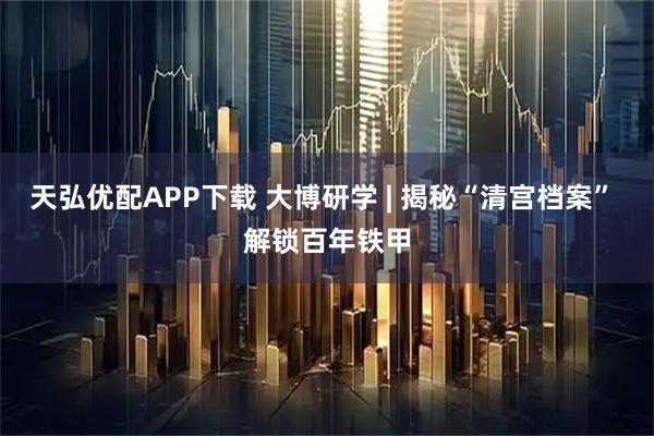 天弘优配APP下载 大博研学 | 揭秘“清宫档案” 解锁百年铁甲