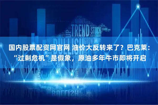 国内股票配资网官网 油价大反转来了？巴克莱：“过剩危机”是假象，原油多年牛市即将开启