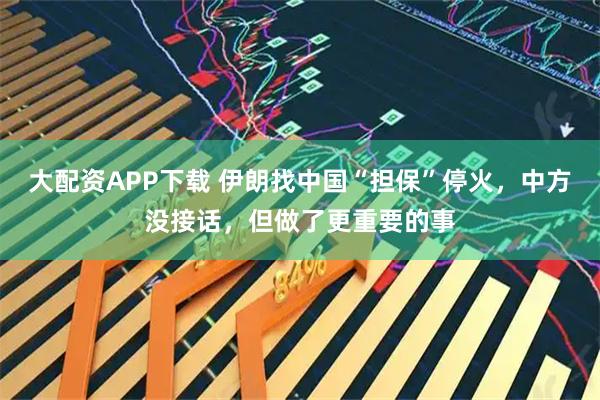 大配资APP下载 伊朗找中国“担保”停火，中方没接话，但做了更重要的事