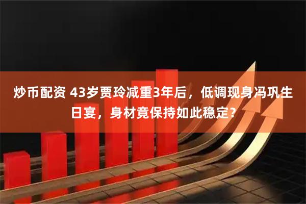 炒币配资 43岁贾玲减重3年后，低调现身冯巩生日宴，身材竟保持如此稳定？