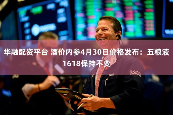 华融配资平台 酒价内参4月30日价格发布：五粮液1618保持不变