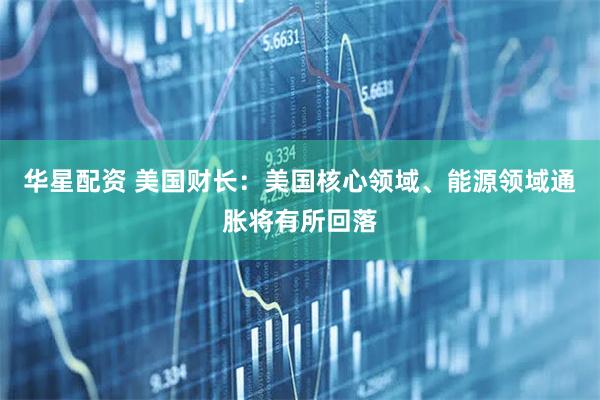 华星配资 美国财长：美国核心领域、能源领域通胀将有所回落