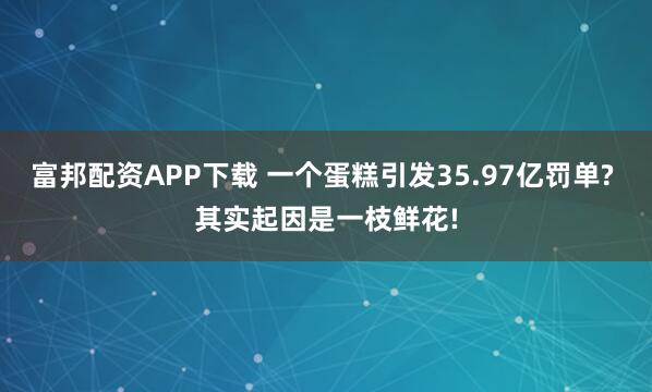 富邦配资APP下载 一个蛋糕引发35.97亿罚单? 其实起因是一枝鲜花!