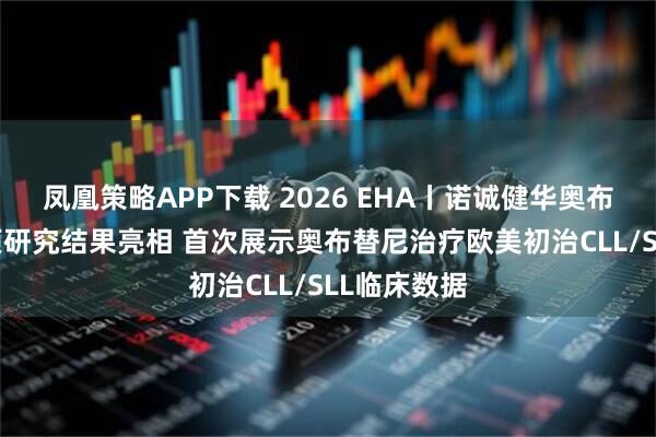 凤凰策略APP下载 2026 EHA丨诺诚健华奥布替尼40多项研究结果亮相 首次展示奥布替尼治疗欧美初治CLL/SLL临床数据