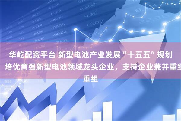 华屹配资平台 新型电池产业发展“十五五”规划：培优育强新型电池领域龙头企业，支持企业兼并重组